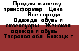 Продам жилетку- трансформер › Цена ­ 14 500 - Все города Одежда, обувь и аксессуары » Женская одежда и обувь   . Тверская обл.,Бежецк г.